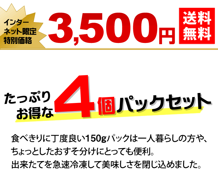 たっぷりお得な4個パックセット 食べきりに丁度良い150gパックは一人暮らしの方や、ちょっとしたおすそ分けにとっても便利。出来たてを急速冷凍して美味しさを閉じ込めました。